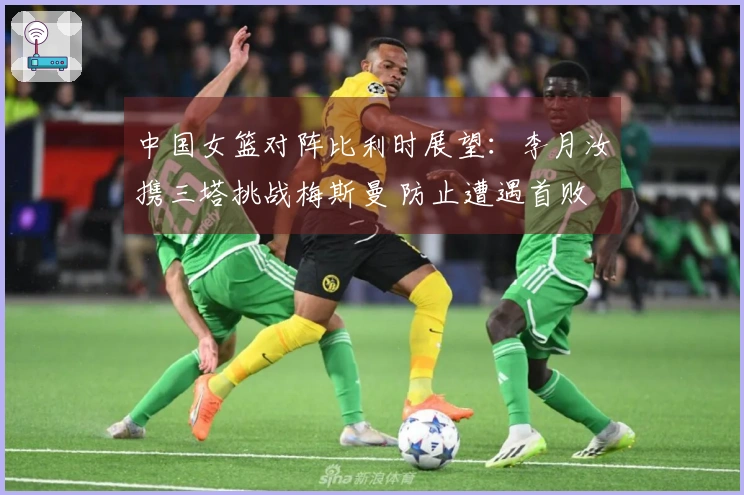 中国女篮对阵比利时展望：李月汝携三塔挑战梅斯曼 防止遭遇首败