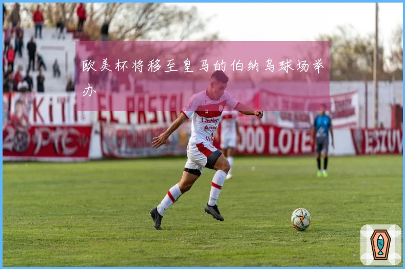 欧美杯将移至皇马的伯纳乌球场举办