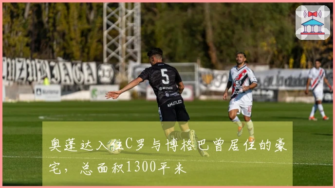 奥蓬达入住C罗与博格巴曾居住的豪宅，总面积1300平米