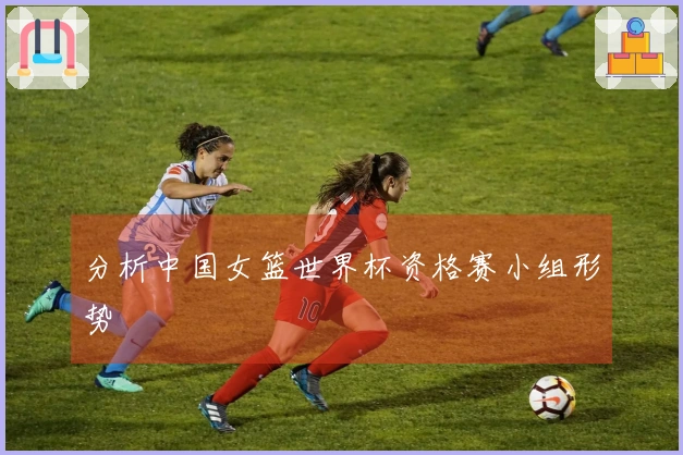分析中国女篮世界杯资格赛小组形势