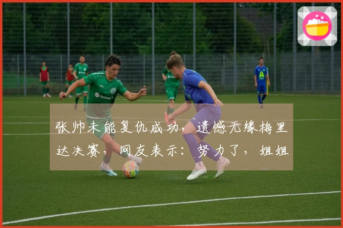 张帅未能复仇成功，遗憾无缘梅里达决赛，网友表示：努力了，姐姐