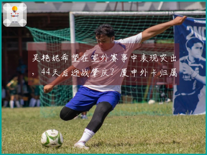 吴艳妮希望在室外赛事中表现突出，44天后迎战肇庆？厦申外卡归属何人？