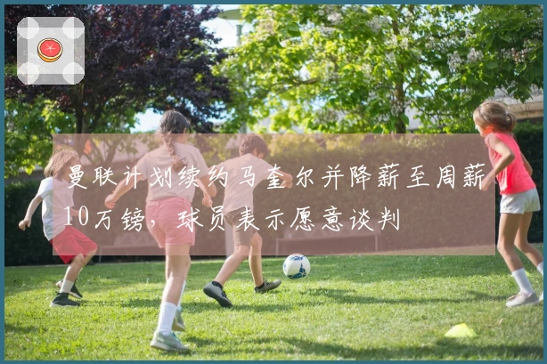 曼联计划续约马奎尔并降薪至周薪10万镑，球员表示愿意谈判