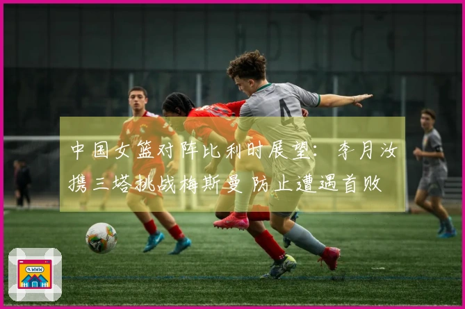 中国女篮对阵比利时展望：李月汝携三塔挑战梅斯曼 防止遭遇首败
