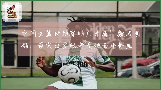 中国女篮世预赛顺利开局！数据明确，最突出贡献者是她而非韩旭