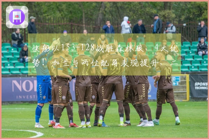 快船以153-128战胜森林狼，4大优势！加兰与两位配角表现提升，二人将化身防守核心！