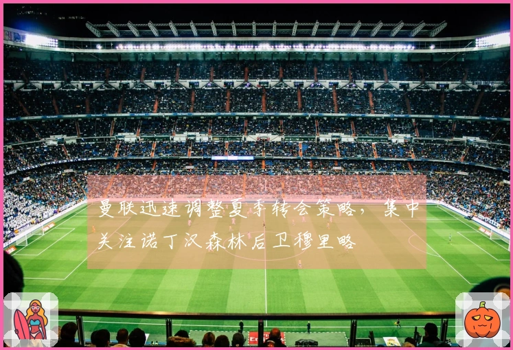 曼联迅速调整夏季转会策略，集中关注诺丁汉森林后卫穆里略