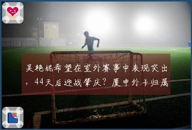 吴艳妮希望在室外赛事中表现突出，44天后迎战肇庆？厦申外卡归属何人？