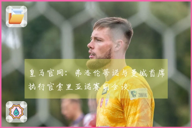 皇马官网：弗洛伦蒂诺与曼城首席执行官索里亚诺赛前会谈
