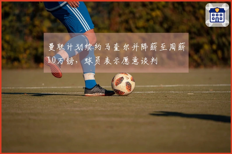 曼联计划续约马奎尔并降薪至周薪10万镑，球员表示愿意谈判