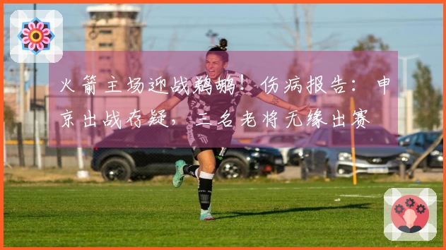 火箭主场迎战鹈鹕！伤病报告：申京出战存疑，三名老将无缘出赛