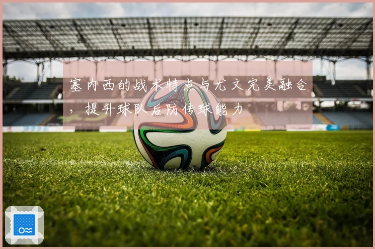 塞内西的战术特点与尤文完美融合，提升球队后防传球能力