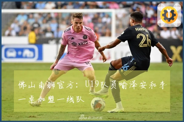 佛山南狮官方：U19队员喻泽安和李一卓加盟一线队