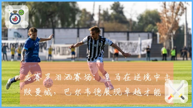 龙赛罗泪洒赛场：皇马在逆境中击败曼城，巴尔韦德展现卓越才能