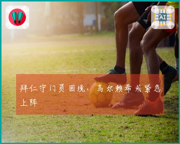 拜仁守门员困境，乌尔赖希或紧急上阵