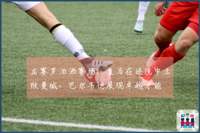 龙赛罗泪洒赛场：皇马在逆境中击败曼城，巴尔韦德展现卓越才能