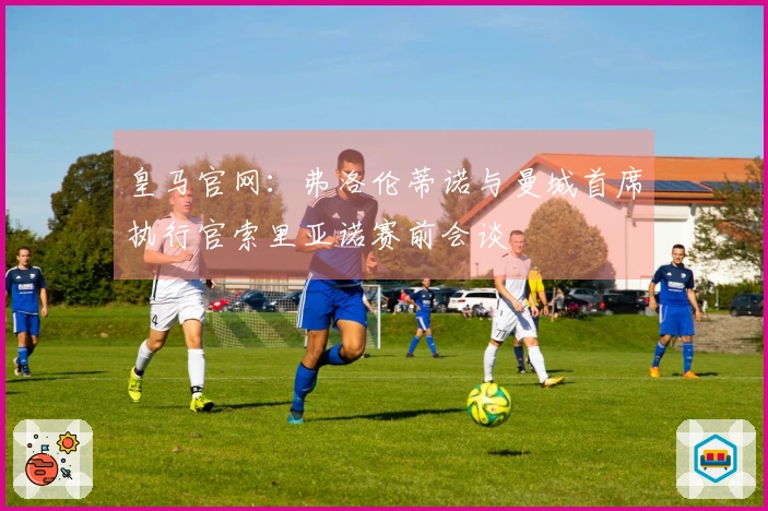 皇马官网：弗洛伦蒂诺与曼城首席执行官索里亚诺赛前会谈