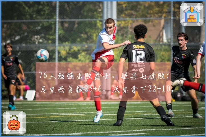 76人勉强击败爵士，送其七连败：马克西贡献25+6，沃克拿下22+10，乔治砍下30分