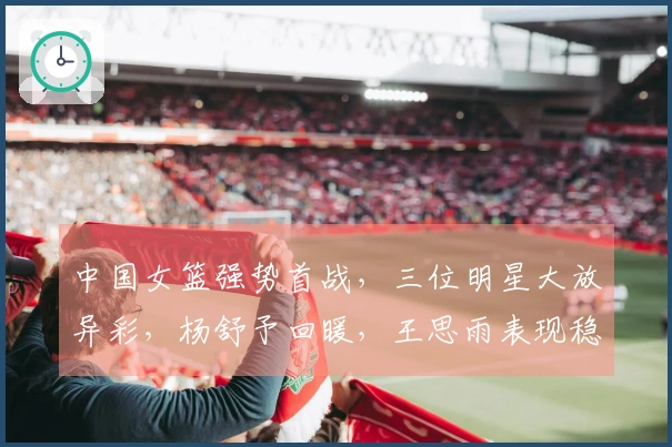 中国女篮强势首战，三位明星大放异彩，杨舒予回暖，王思雨表现稳健